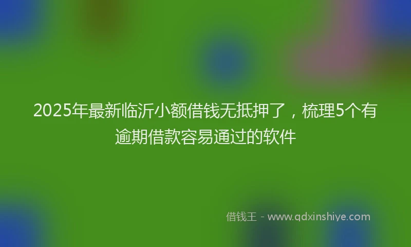 2025年最新临沂小额借钱无抵押了，梳理5个有逾期借款容易通过的软件