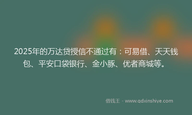 2025年的万达贷授信不通过有：可易借、天天钱包、平安口袋银行、金小豚、优者商城等。
