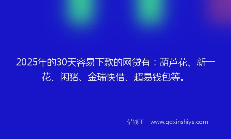 2025年的30天容易下款的网贷有：葫芦花、新一花、闲猪、金瑞快借、超易钱包等。