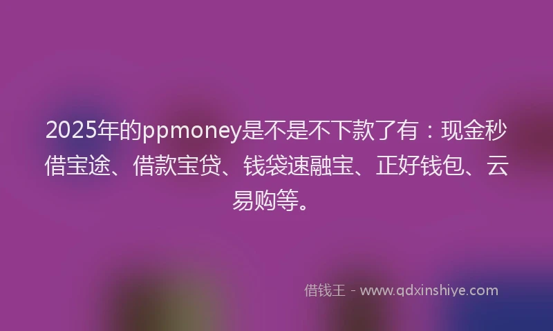 2025年的ppmoney是不是不下款了有：现金秒借宝途、借款宝贷、钱袋速融宝、正好钱包、云易购等。