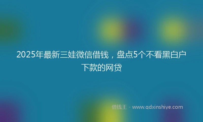 2025年最新三娃微信借钱，盘点5个不看黑白户下款的网贷