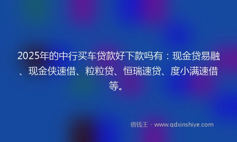 2025年的中行买车贷款好下款吗有：现金贷易融、现金侠速借、粒粒贷、恒瑞速贷、度小满速借等。