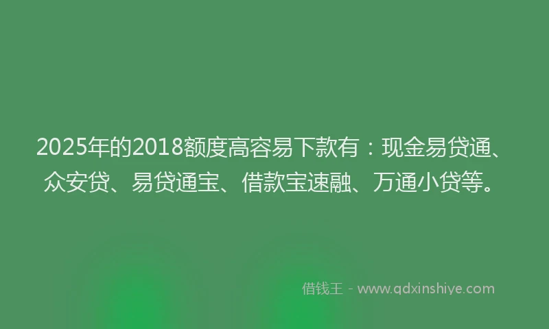 2025年的2018额度高容易下款有：现金易贷通、众安贷、易贷通宝、借款宝速融、万通小贷等。