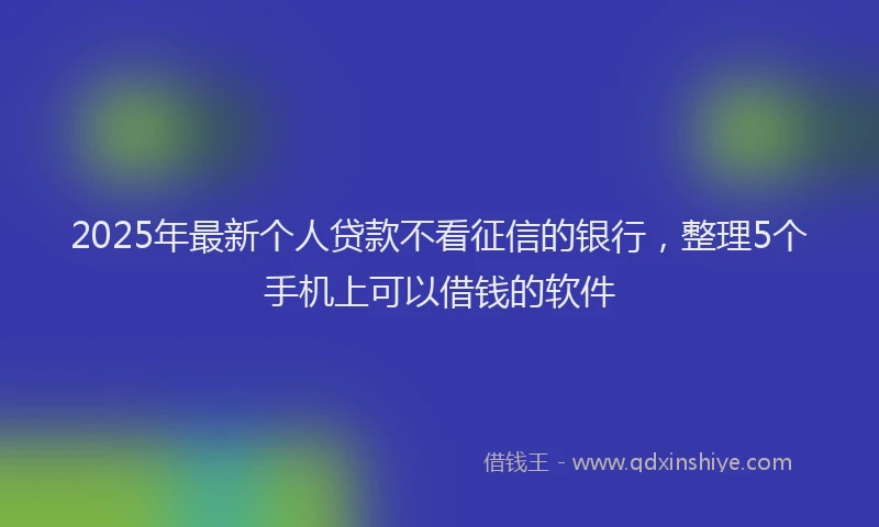 2025年最新个人贷款不看征信的银行，整理5个手机上可以借钱的软件