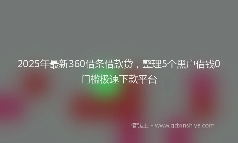 2025年最新360借条借款贷，整理5个黑户借钱0门槛极速下款平台