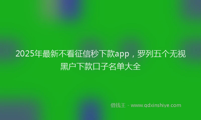2025年最新不看征信秒下款app，罗列五个无视黑户下款口子名单大全