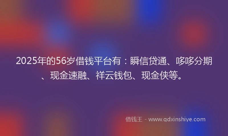 2025年的56岁借钱平台有：瞬信贷通、哆哆分期、现金速融、祥云钱包、现金侠等。