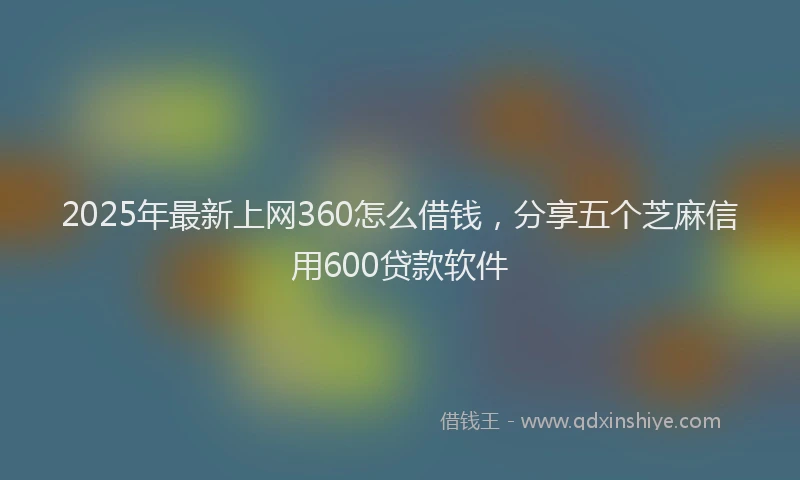 2025年最新上网360怎么借钱，分享五个芝麻信用600贷款软件