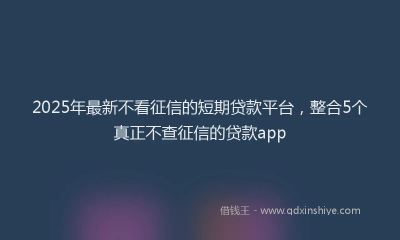 2025年最新不看征信的短期贷款平台，整合5个真正不查征信的贷款app
