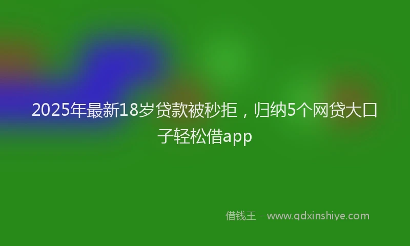2025年最新18岁贷款被秒拒，归纳5个网贷大口子轻松借app