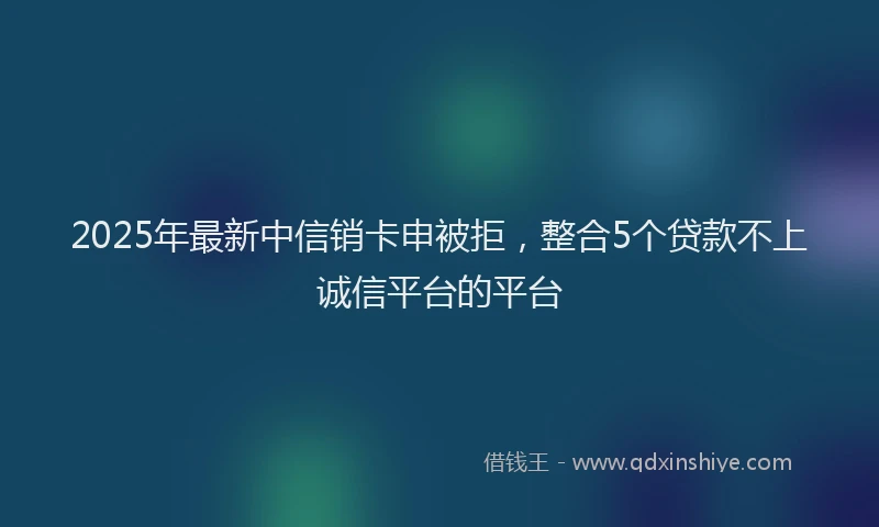 2025年最新中信销卡申被拒，整合5个贷款不上诚信平台的平台