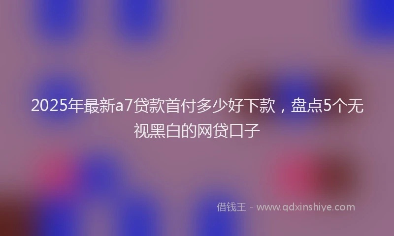 2025年最新a7贷款首付多少好下款，盘点5个无视黑白的网贷口子