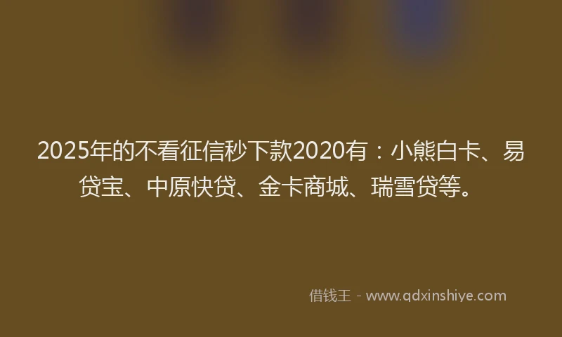 2025年的不看征信秒下款2020有：小熊白卡、易贷宝、中原快贷、金卡商城、瑞雪贷等。
