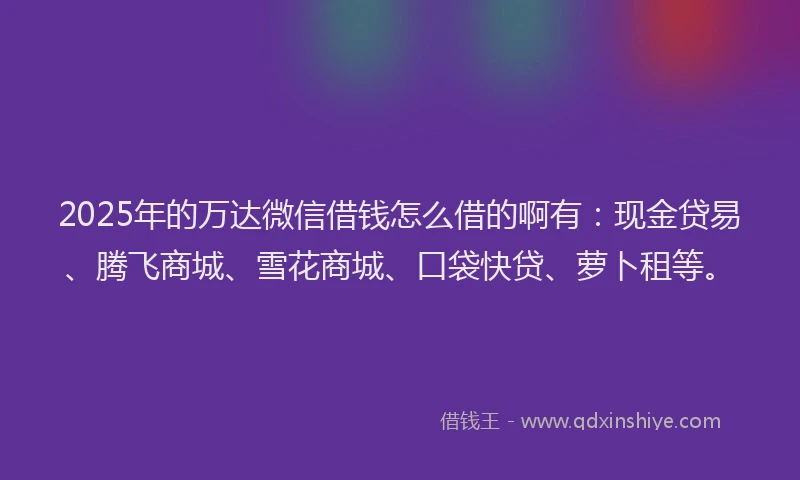 2025年的万达微信借钱怎么借的啊有：现金贷易、腾飞商城、雪花商城、口袋快贷、萝卜租等。