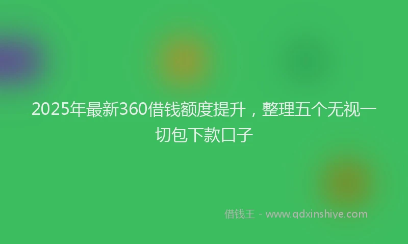2025年最新360借钱额度提升，整理五个无视一切包下款口子