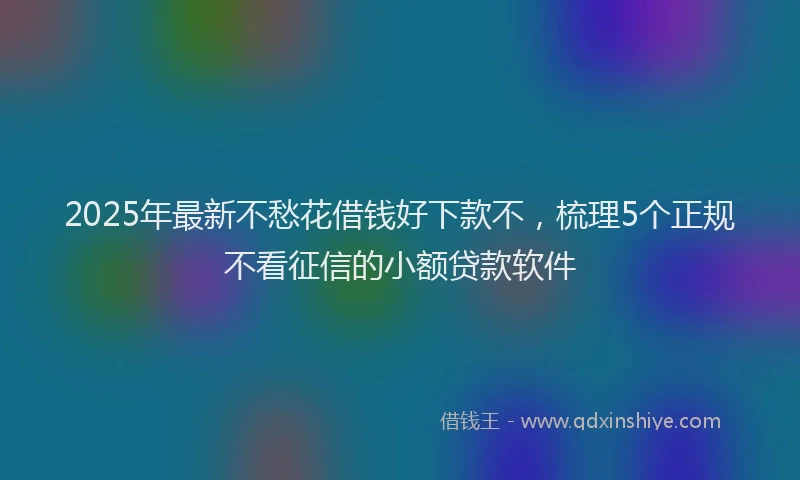 2025年最新不愁花借钱好下款不，梳理5个正规不看征信的小额贷款软件