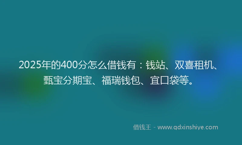 2025年的400分怎么借钱有：钱站、双喜租机、甄宝分期宝、福瑞钱包、宜口袋等。