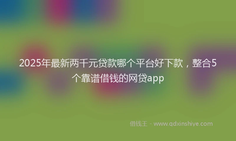 2025年最新两千元贷款哪个平台好下款，整合5个靠谱借钱的网贷app