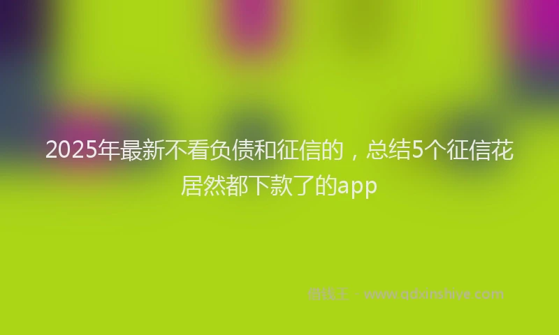 2025年最新不看负债和征信的，总结5个征信花居然都下款了的app
