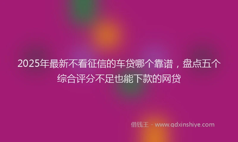 2025年最新不看征信的车贷哪个靠谱，盘点五个综合评分不足也能下款的网贷
