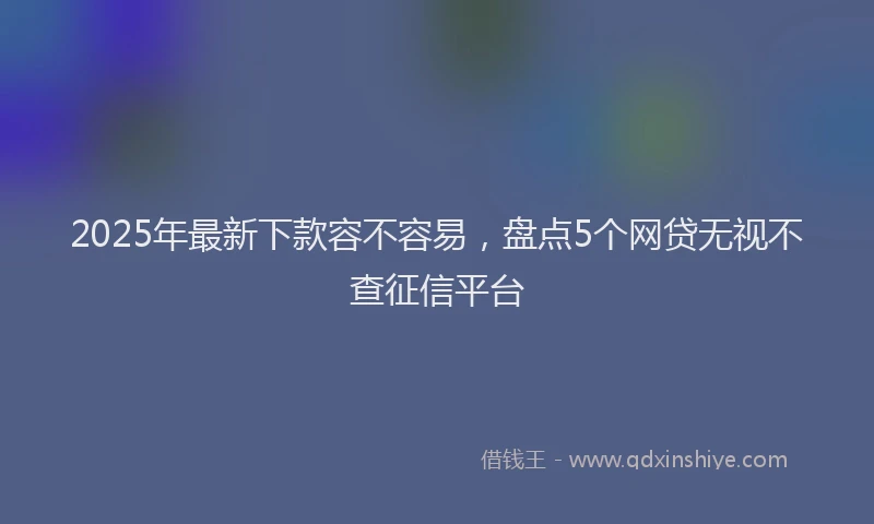 2025年最新下款容不容易，盘点5个网贷无视不查征信平台