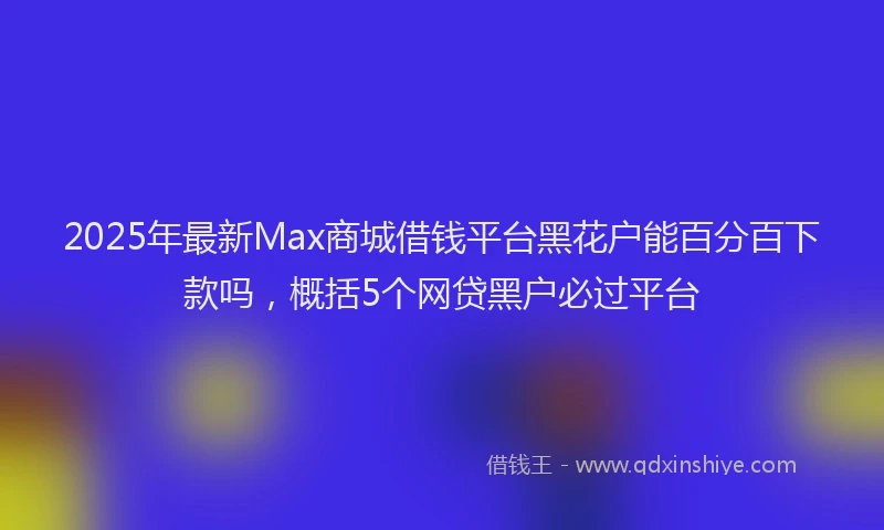 2025年最新Max商城借钱平台黑花户能百分百下款吗，概括5个网贷黑户必过平台