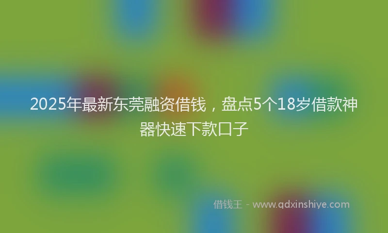 2025年最新东莞融资借钱，盘点5个18岁借款神器快速下款口子