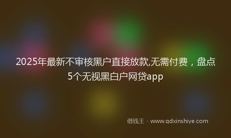 2025年最新不审核黑户直接放款,无需付费，盘点5个无视黑白户网贷app
