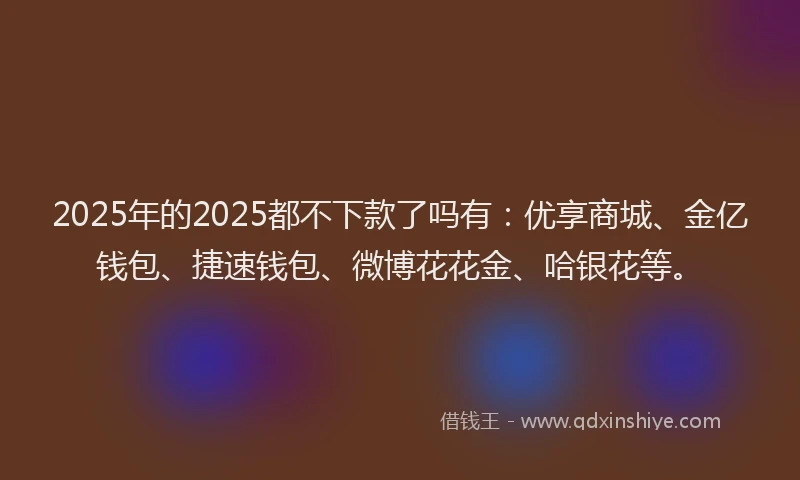 2025年的2025都不下款了吗有：优享商城、金亿钱包、捷速钱包、微博花花金、哈银花等。