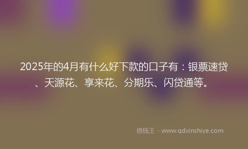 2025年的4月有什么好下款的口子有：银票速贷、天源花、享来花、分期乐、闪贷通等。