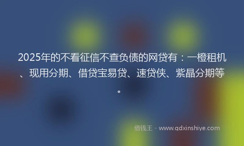 2025年的不看征信不查负债的网贷有：一橙租机、现用分期、借贷宝易贷、速贷侠、紫晶分期等。