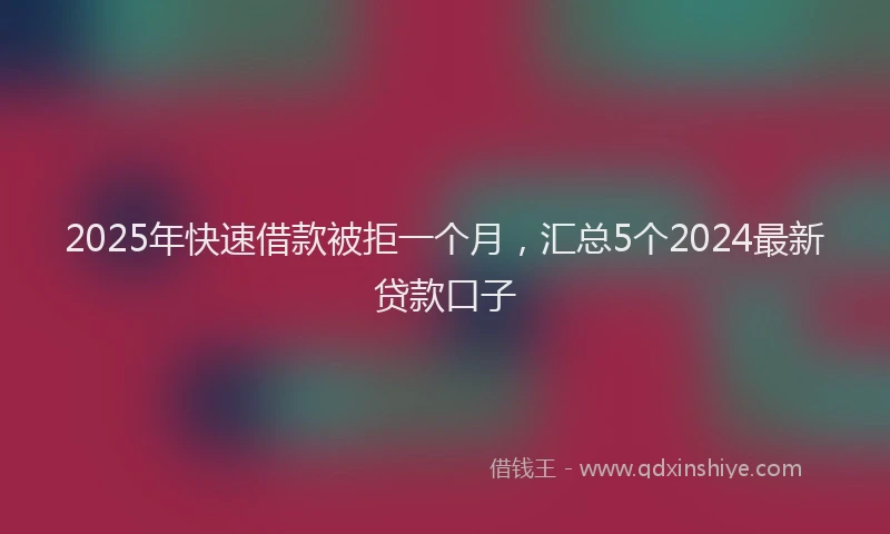 2025年快速借款被拒一个月，汇总5个2024最新贷款口子