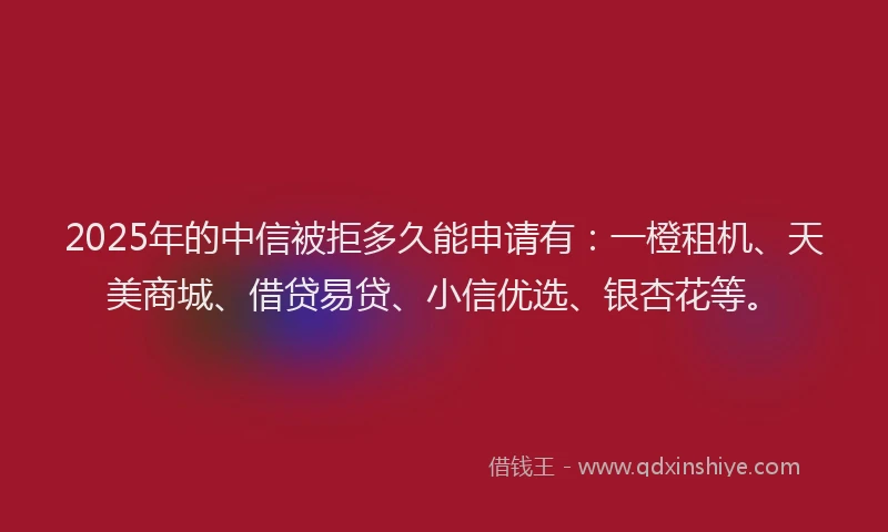 2025年的中信被拒多久能申请有：一橙租机、天美商城、借贷易贷、小信优选、银杏花等。