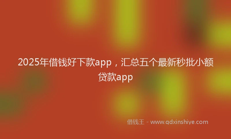 2025年借钱好下款app，汇总五个最新秒批小额贷款app