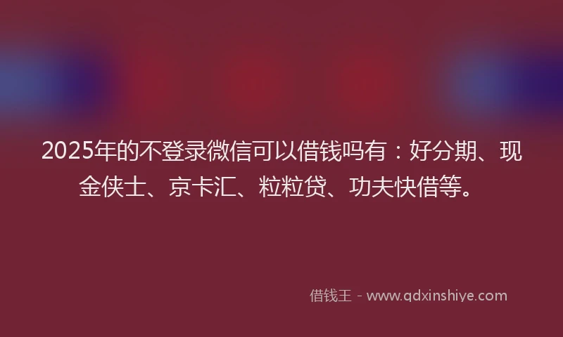 2025年的不登录微信可以借钱吗有：好分期、现金侠士、京卡汇、粒粒贷、功夫快借等。