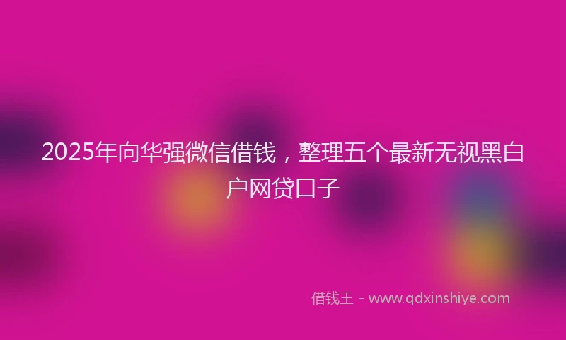 2025年向华强微信借钱，整理五个最新无视黑白户网贷口子