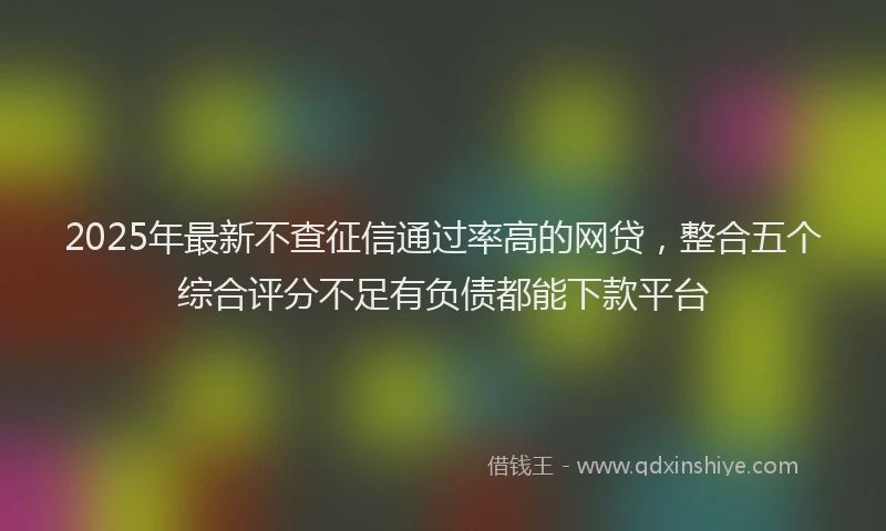 2025年最新不查征信通过率高的网贷，整合五个综合评分不足有负债都能下款平台