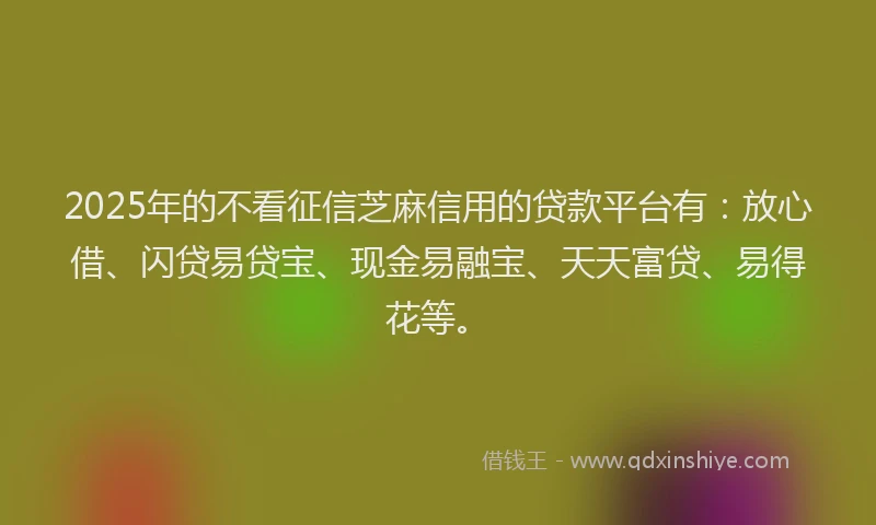 2025年的不看征信芝麻信用的贷款平台有：放心借、闪贷易贷宝、现金易融宝、天天富贷、易得花等。