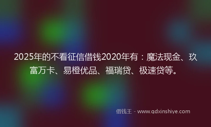 2025年的不看征信借钱2020年有：魔法现金、玖富万卡、易橙优品、福瑞贷、极速贷等。