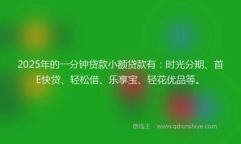 2025年的一分钟贷款小额贷款有：时光分期、首E快贷、轻松借、乐享宝、轻花优品等。
