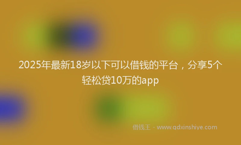 2025年最新18岁以下可以借钱的平台，分享5个轻松贷10万的app