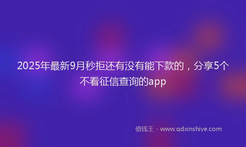 2025年最新9月秒拒还有没有能下款的，分享5个不看征信查询的app