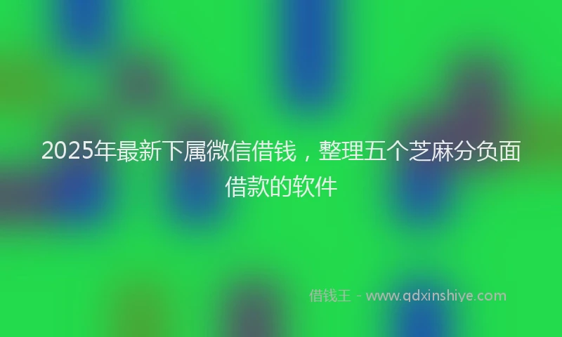 2025年最新下属微信借钱，整理五个芝麻分负面借款的软件