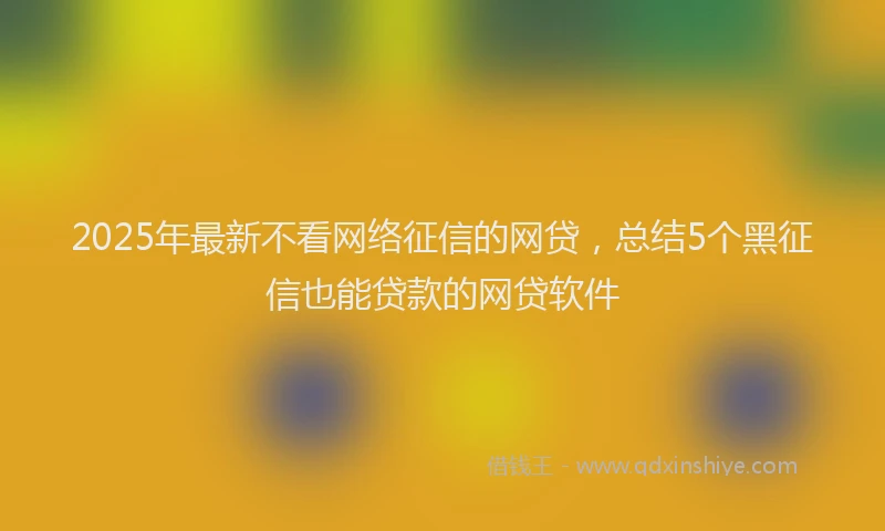 2025年最新不看网络征信的网贷，总结5个黑征信也能贷款的网贷软件