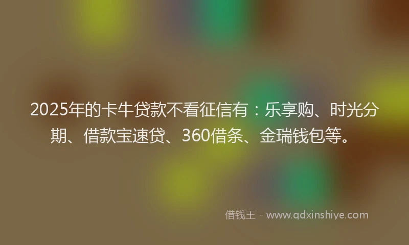 2025年的卡牛贷款不看征信有：乐享购、时光分期、借款宝速贷、360借条、金瑞钱包等。