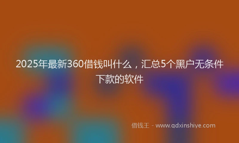 2025年最新360借钱叫什么，汇总5个黑户无条件下款的软件