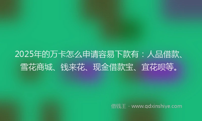 2025年的万卡怎么申请容易下款有：人品借款、雪花商城、钱来花、现金借款宝、宜花呗等。