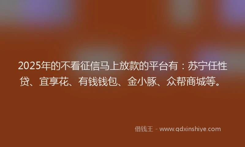 2025年的不看征信马上放款的平台有：苏宁任性贷、宜享花、有钱钱包、金小豚、众帮商城等。