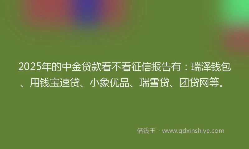 2025年的中金贷款看不看征信报告有：瑞泽钱包、用钱宝速贷、小象优品、瑞雪贷、团贷网等。