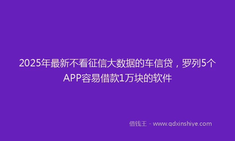 2025年最新不看征信大数据的车信贷，罗列5个APP容易借款1万块的软件